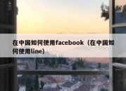 在中国如何使用facebook（在中国如何使用line）