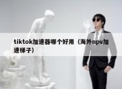 tiktok加速器哪个好用（海外npv加速梯子）