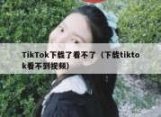 TikTok下载了看不了（下载tiktok看不到视频）