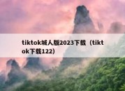 tiktok城人版2023下载（tiktok下载122）