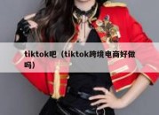 tiktok吧（tiktok跨境电商好做吗）