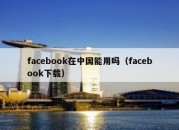 facebook在中国能用吗（facebook下载）