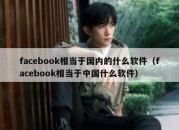 facebook相当于国内的什么软件（facebook相当于中国什么软件）