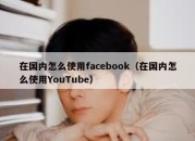 在国内怎么使用facebook（在国内怎么使用YouTube）