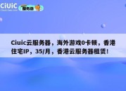 Ciuic云服务器，海外游戏0卡顿，香港住宅IP，35/月，香港云服务器租赁！