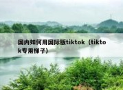 国内如何用国际版tiktok（tiktok专用梯子）