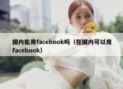 国内能用facebook吗（在国内可以用facebook）