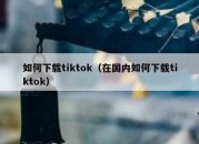 如何下载tiktok（在国内如何下载tiktok）