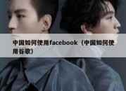 中国如何使用facebook（中国如何使用谷歌）