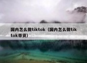 国内怎么做tiktok（国内怎么做tiktok带货）