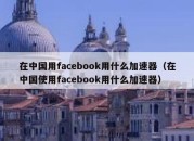 在中国用facebook用什么加速器（在中国使用facebook用什么加速器）