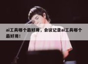 ai工具哪个最好用，会议记录ai工具哪个最好用！