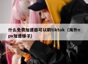 什么免费加速器可以刷tiktok（海外npv加速梯子）