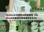 facebook注册显示网络错误（facebook注册显示网络错误怎么办）