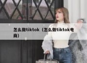 怎么做tiktok（怎么做tiktok电商）