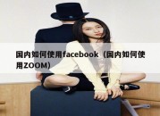 国内如何使用facebook（国内如何使用ZOOM）