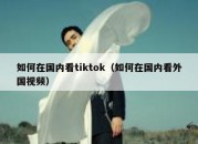 如何在国内看tiktok（如何在国内看外国视频）