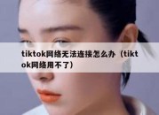 tiktok网络无法连接怎么办（tiktok网络用不了）