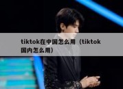 tiktok在中国怎么用（tiktok 国内怎么用）