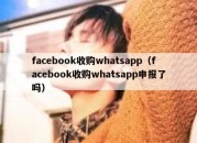 facebook收购whatsapp（facebook收购whatsapp申报了吗）