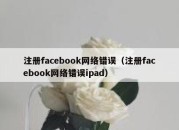 注册facebook网络错误（注册facebook网络错误ipad）