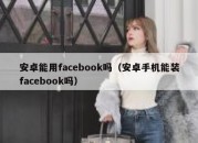 安卓能用facebook吗（安卓手机能装facebook吗）