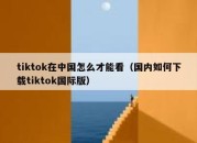 tiktok在中国怎么才能看（国内如何下载tiktok国际版）