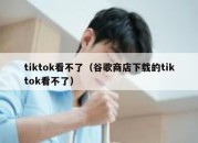 tiktok看不了（谷歌商店下载的tiktok看不了）