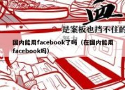 国内能用facebook了吗（在国内能用facebook吗）