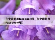 在中国能用facebook吗（在中国能用Facebook吗?）