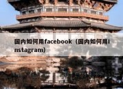 国内如何用facebook（国内如何用Instagram）