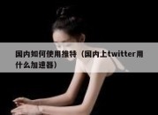 国内如何使用推特（国内上twitter用什么加速器）