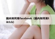 国内如何用facebook（国内如何用tiktck）