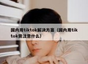 国内用tiktok解决方案（国内用tiktok需注意什么）