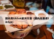 国内用tiktok解决方案（国内如果用tiktok）