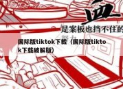 国际版tiktok下载（国际版tiktok下载破解版）