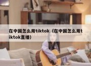 在中国怎么用tiktok（在中国怎么用tiktok直播）