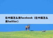 在中国怎么用facebook（在中国怎么用twitter）