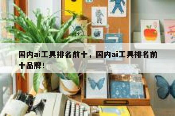 国内ai工具排名前十，国内ai工具排名前十品牌！ 第1张